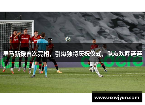 皇马新援首次亮相，引爆独特庆祝仪式，队友欢呼连连