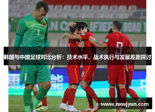 韩国与中国足球对比分析：技术水平、战术执行与发展差距探讨